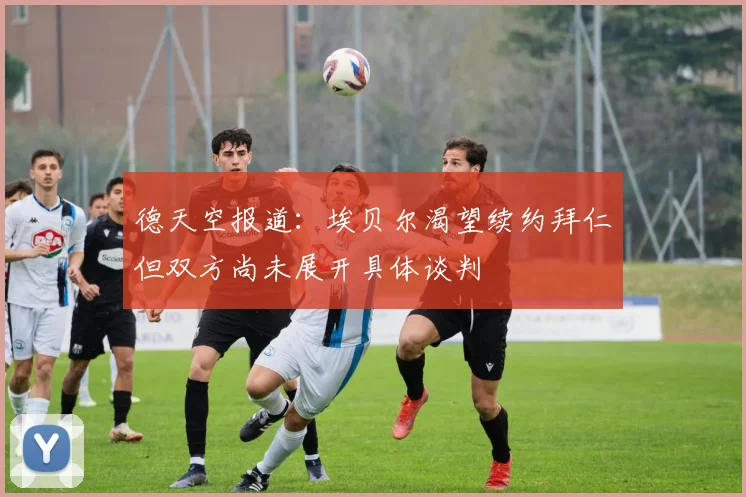 德天空报道：埃贝尔渴望续约拜仁但双方尚未展开具体谈判
