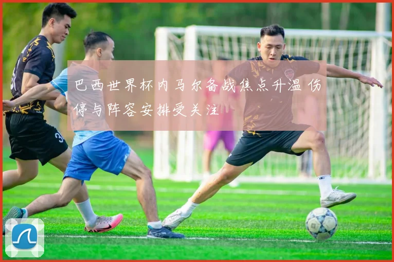 巴西世界杯内马尔备战焦点升温 伤停与阵容安排受关注