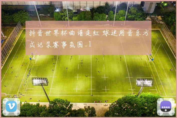 抖音世界杯曲谱走红 球迷用音乐方式记录赛事氛围_1