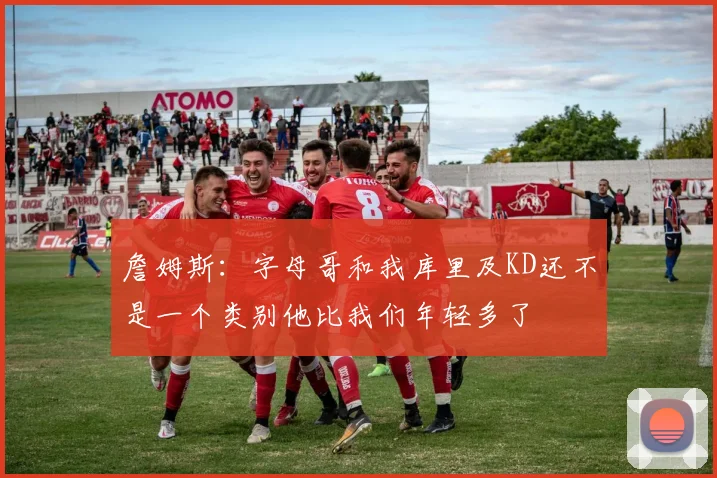 詹姆斯：字母哥和我库里及KD还不是一个类别他比我们年轻多了