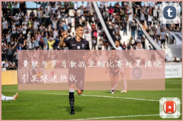曼联与罗马激战正酣比赛结果揭晓引发球迷热议