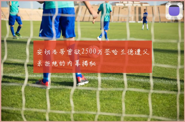 安切洛蒂曾欲2500万签哈兰德遭父亲拒绝的内幕揭秘