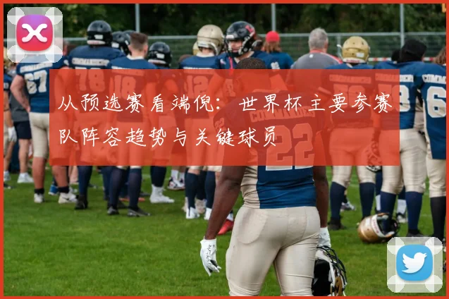 从预选赛看端倪：世界杯主要参赛队阵容趋势与关键球员