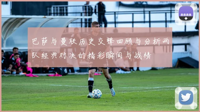 巴萨与曼联历史交锋回顾与分析两队经典对决的精彩瞬间与战绩