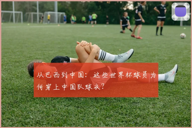 从巴西到中国：这些世界杯球员为何穿上中国队球衣？