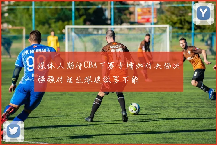 媒体人期待CBA下赛季增加对决场次强强对话让球迷欲罢不能