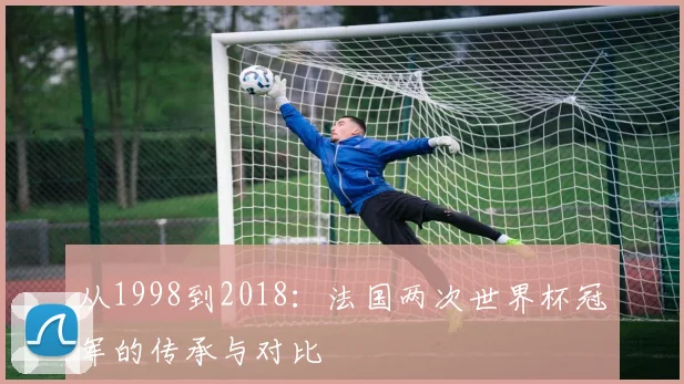 从1998到2018：法国两次世界杯冠军的传承与对比